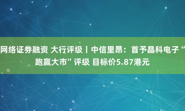 网络证劵融资 大行评级丨中信里昂：首予晶科电子“跑赢大市”评级 目标价5.87港元