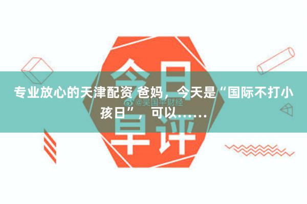 专业放心的天津配资 爸妈，今天是“国际不打小孩日”，可以……