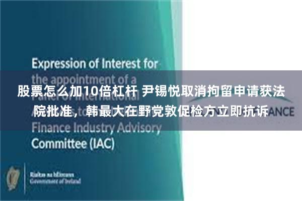 股票怎么加10倍杠杆 尹锡悦取消拘留申请获法院批准，韩最大在野党敦促检方立即抗诉