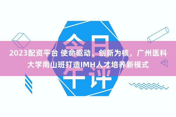 2023配资平台 使命驱动、创新为核，广州医科大学南山班打造IMH人才培养新模式