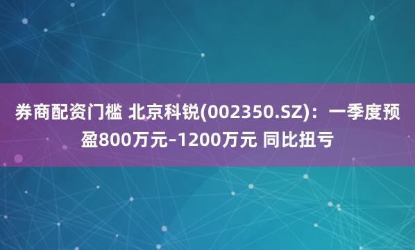 券商配资门槛 北京科锐(002350.SZ)：一季度预盈800万元–1200万元 同比扭亏