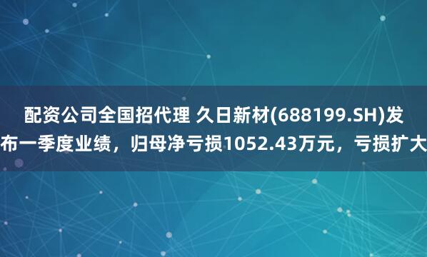 配资公司全国招代理 久日新材(688199.SH)发布一季度业绩，归母净亏损1052.43万元，亏损扩大