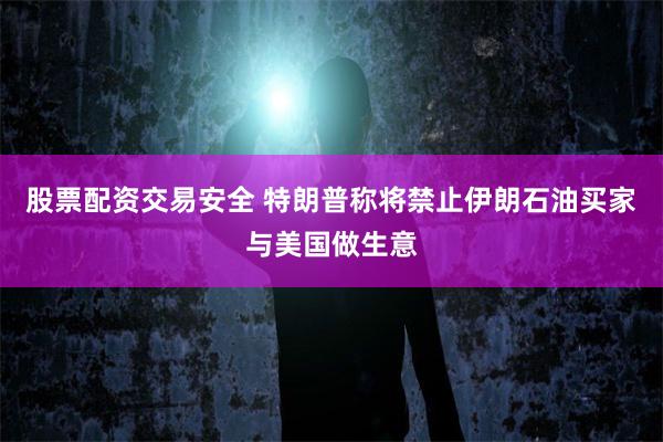 股票配资交易安全 特朗普称将禁止伊朗石油买家与美国做生意
