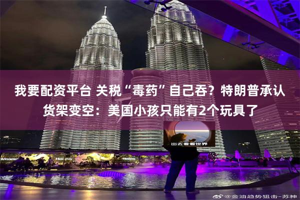 我要配资平台 关税“毒药”自己吞？特朗普承认货架变空：美国小孩只能有2个玩具了