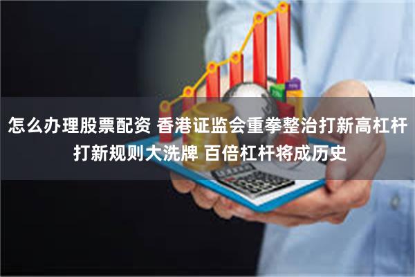 怎么办理股票配资 香港证监会重拳整治打新高杠杆 打新规则大洗牌 百倍杠杆将成历史