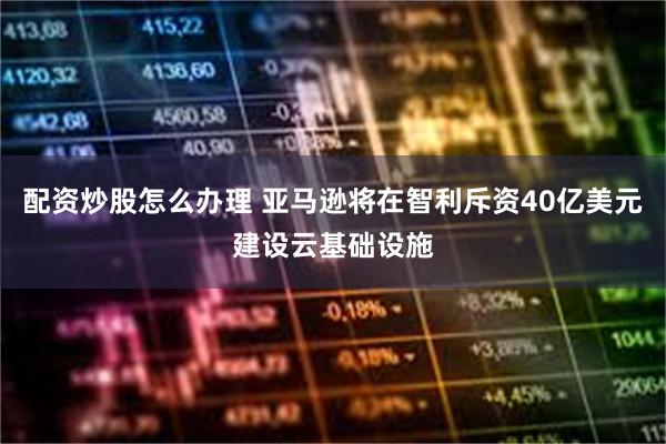 配资炒股怎么办理 亚马逊将在智利斥资40亿美元建设云基础设施