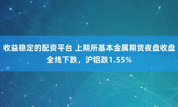 收益稳定的配资平台 上期所基本金属期货夜盘收盘全线下跌，沪铝跌1.55%