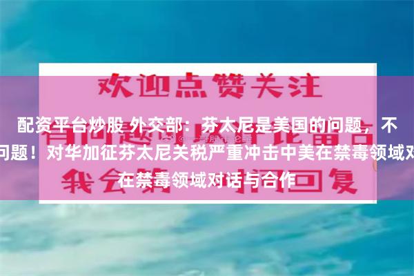 配资平台炒股 外交部：芬太尼是美国的问题，不是中国的问题！对华加征芬太尼关税严重冲击中美在禁毒领域对话与合作