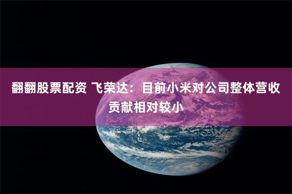 翻翻股票配资 飞荣达：目前小米对公司整体营收贡献相对较小
