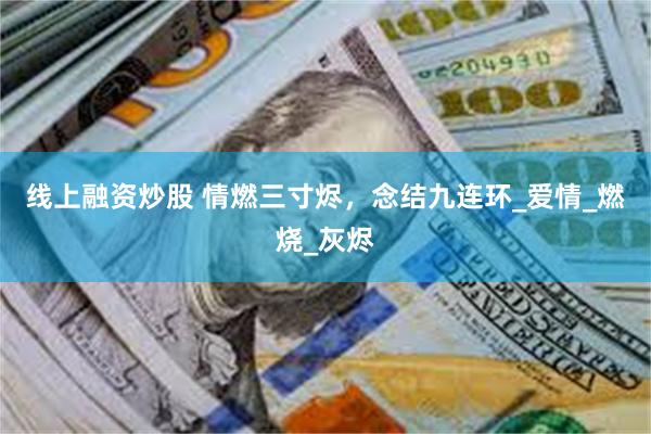 线上融资炒股 情燃三寸烬，念结九连环_爱情_燃烧_灰烬