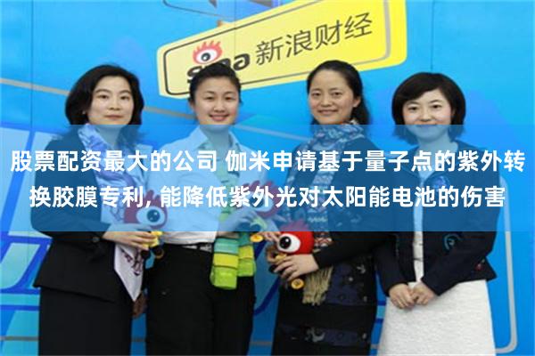 股票配资最大的公司 伽米申请基于量子点的紫外转换胶膜专利, 能降低紫外光对太阳能电池的伤害