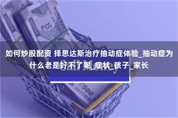 如何炒股配资 择思达斯治疗抽动症体验_抽动症为什么老是好不了呢_症状_孩子_家长
