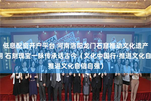 低息配资开户平台 河南洛阳龙门石窟推动文化遗产保护利用 石刻瑰宝一脉传承话古今（文化中国行·推进文化自信自强）