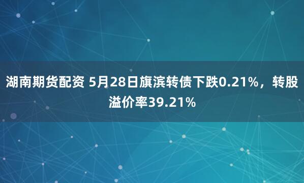 湖南期货配资 5月28日旗滨转债下跌0.21%，转股溢价率39.21%