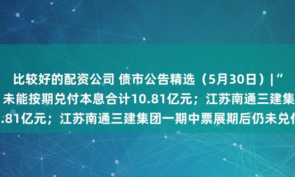比较好的配资公司 债市公告精选（5月30日）|“20荣盛地产MTN001”未能按期兑付本息合计10.81亿元；江苏南通三建集团一期中票展期后仍未兑付