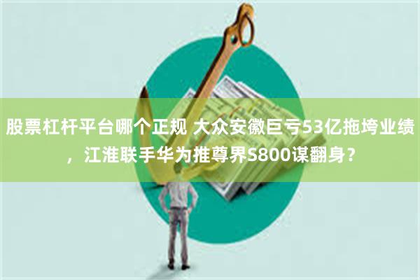 股票杠杆平台哪个正规 大众安徽巨亏53亿拖垮业绩，江淮联手华为推尊界S800谋翻身？