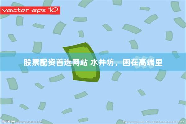 股票配资首选网站 水井坊，困在高端里