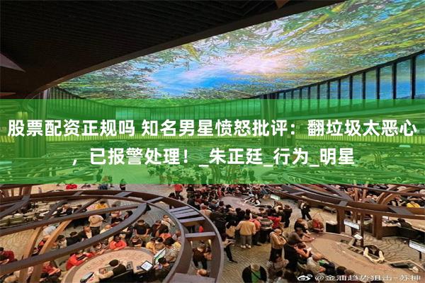 股票配资正规吗 知名男星愤怒批评：翻垃圾太恶心，已报警处理！_朱正廷_行为_明星