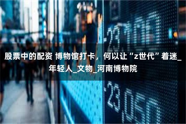 股票中的配资 博物馆打卡，何以让“z世代”着迷_年轻人_文物_河南博物院