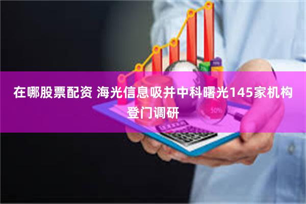 在哪股票配资 海光信息吸并中科曙光145家机构登门调研