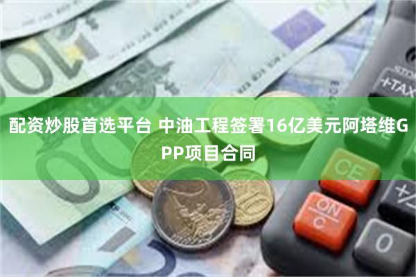 配资炒股首选平台 中油工程签署16亿美元阿塔维GPP项目合同