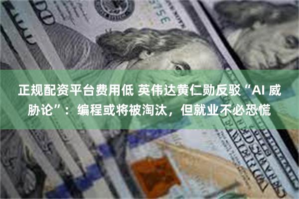 正规配资平台费用低 英伟达黄仁勋反驳“AI 威胁论”：编程或将被淘汰，但就业不必恐慌