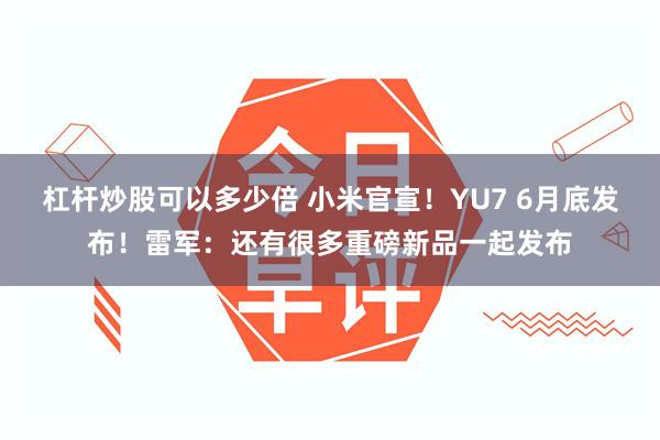 杠杆炒股可以多少倍 小米官宣！YU7 6月底发布！雷军：还有很多重磅新品一起发布