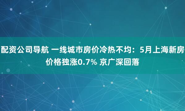 配资公司导航 一线城市房价冷热不均：5月上海新房价格独涨0.7% 京广深回落