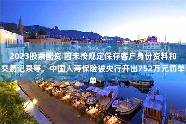 2023股票配资 因未按规定保存客户身份资料和交易记录等，中国人寿保险被央行开出752万元罚单