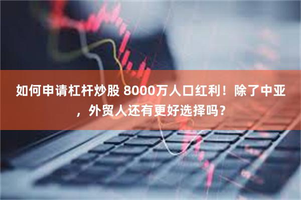 如何申请杠杆炒股 8000万人口红利！除了中亚，外贸人还有更好选择吗？