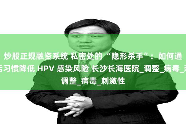 炒股正规融资系统 私密处的 “隐形杀手”：如何通过生活习惯降低 HPV 感染风险 长沙长海医院_调整_病毒_刺激性
