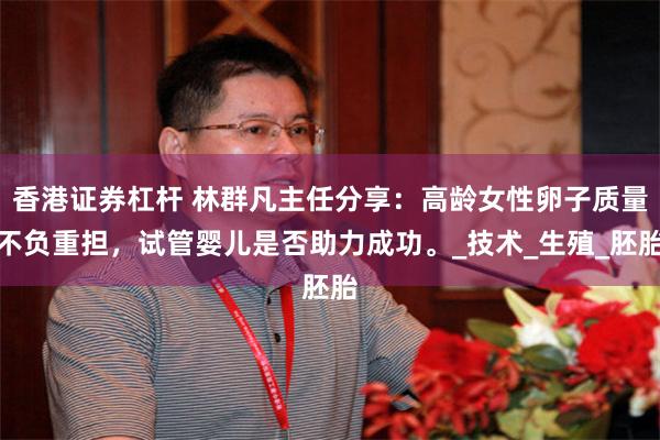 香港证券杠杆 林群凡主任分享：高龄女性卵子质量不负重担，试管婴儿是否助力成功。_技术_生殖_胚胎