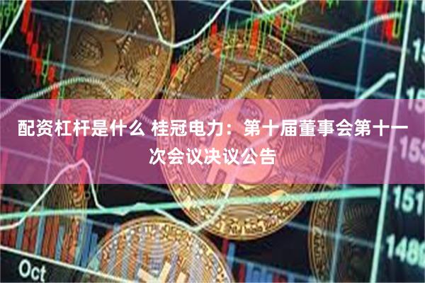 配资杠杆是什么 桂冠电力：第十届董事会第十一次会议决议公告