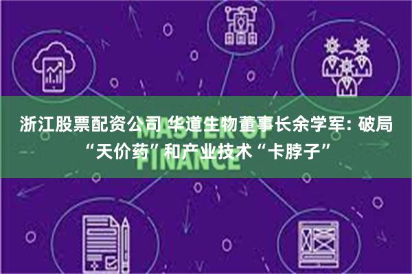 浙江股票配资公司 华道生物董事长余学军: 破局“天价药”和产业技术“卡脖子”